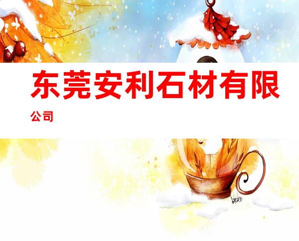 东莞安利石材有限公司